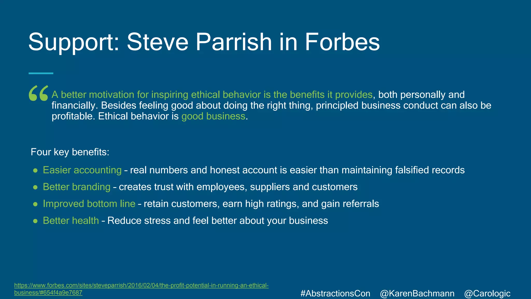 #AbstractionsCon @KarenBachmann @Carologic
“
A better motivation for inspiring ethical behavior is the benefits it provides, both personally and
financially. Besides feeling good about doing the right thing, principled business conduct can also be
profitable. Ethical behavior is good business.
Four key benefits:
● Easier accounting – real numbers and honest account is easier than maintaining falsified records
● Better branding – creates trust with employees, suppliers and customers
● Improved bottom line – retain customers, earn high ratings, and gain referrals
● Better health – Reduce stress and feel better about your business
Support: Steve Parrish in Forbes
https://www.forbes.com/sites/steveparrish/2016/02/04/the-profit-potential-in-running-an-ethical-
business/#654f4a9e7687
 