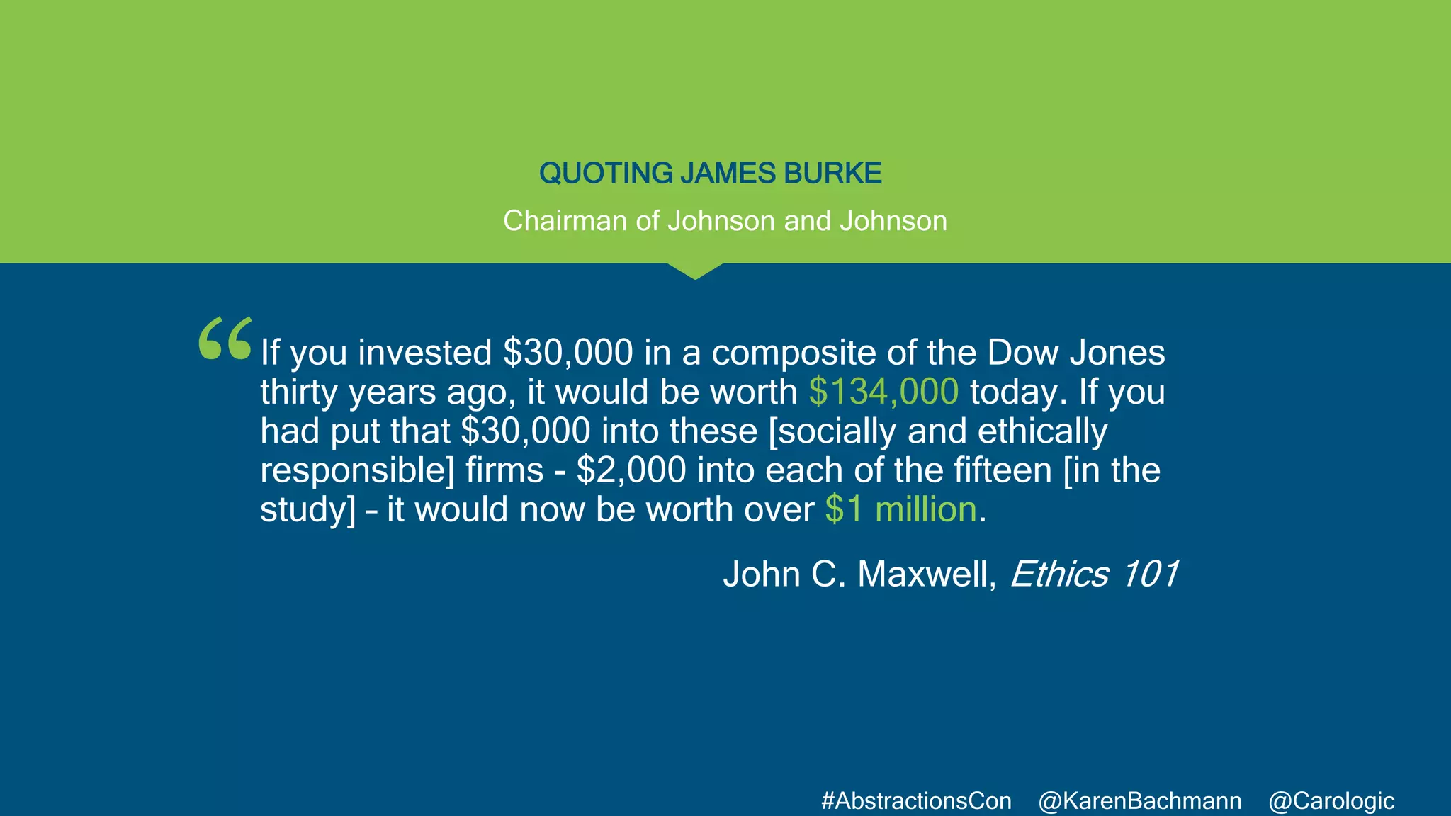 “
#AbstractionsCon @KarenBachmann @Carologic
QUOTING JAMES BURKE
If you invested $30,000 in a composite of the Dow Jones
thirty years ago, it would be worth $134,000 today. If you
had put that $30,000 into these [socially and ethically
responsible] firms - $2,000 into each of the fifteen [in the
study] – it would now be worth over $1 million.
John C. Maxwell, Ethics 101
Chairman of Johnson and Johnson
 