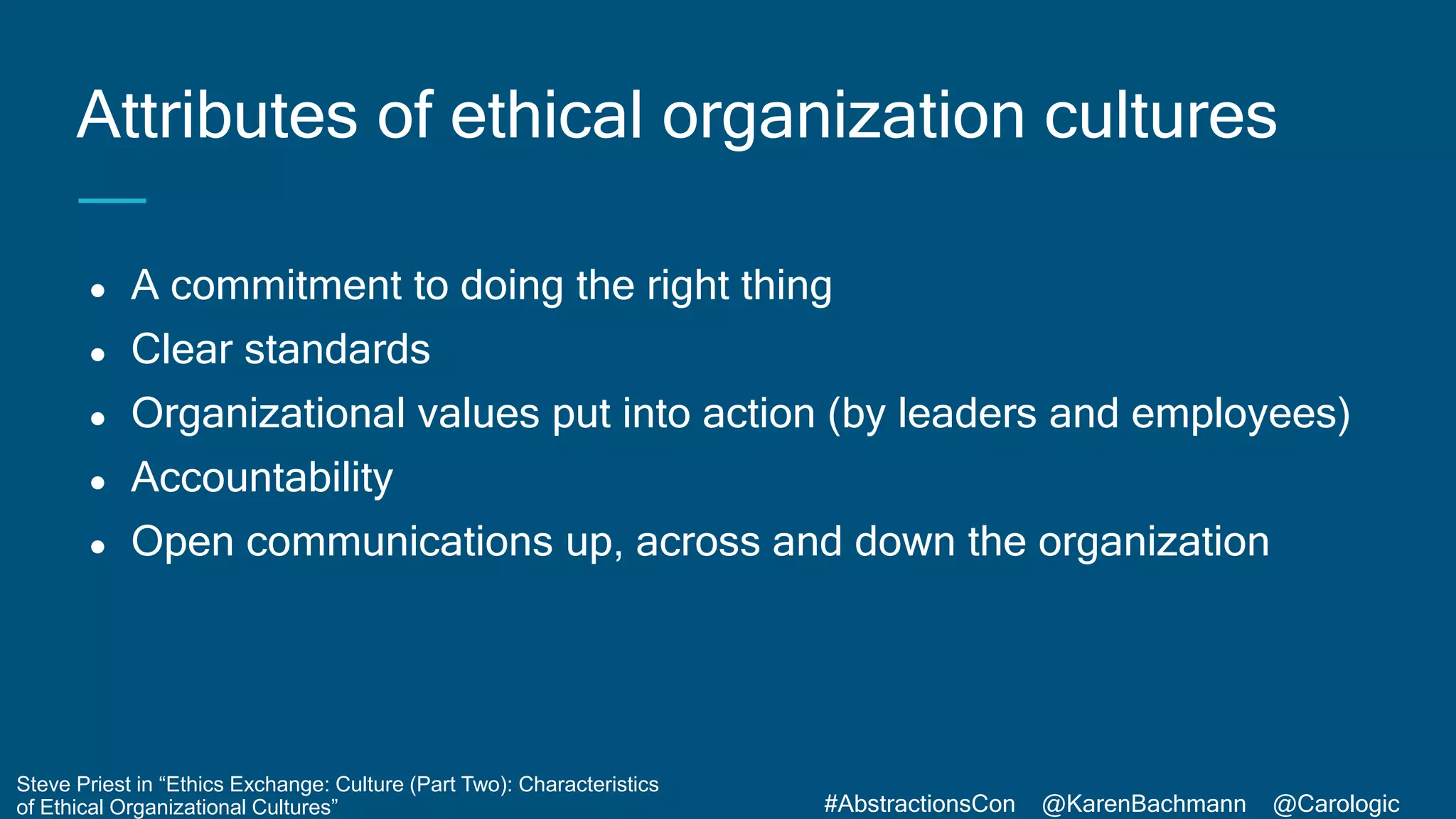 #AbstractionsCon @KarenBachmann @Carologic
● A commitment to doing the right thing
● Clear standards
● Organizational values put into action (by leaders and employees)
● Accountability
● Open communications up, across and down the organization
Attributes of ethical organization cultures
Steve Priest in “Ethics Exchange: Culture (Part Two): Characteristics
of Ethical Organizational Cultures”
 