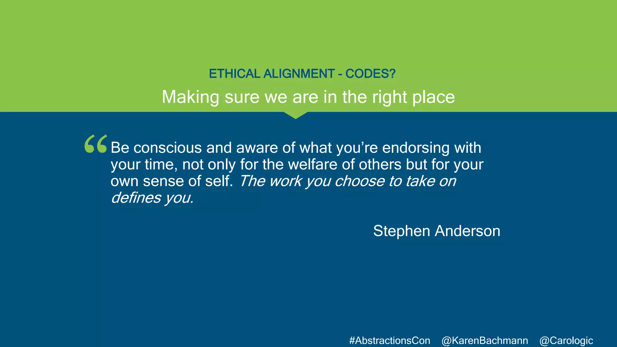 “
#AbstractionsCon @KarenBachmann @Carologic
ETHICAL ALIGNMENT - CODES?
Be conscious and aware of what you’re endorsing with
your time, not only for the welfare of others but for your
own sense of self. The work you choose to take on
defines you.
Stephen Anderson
Making sure we are in the right place
 