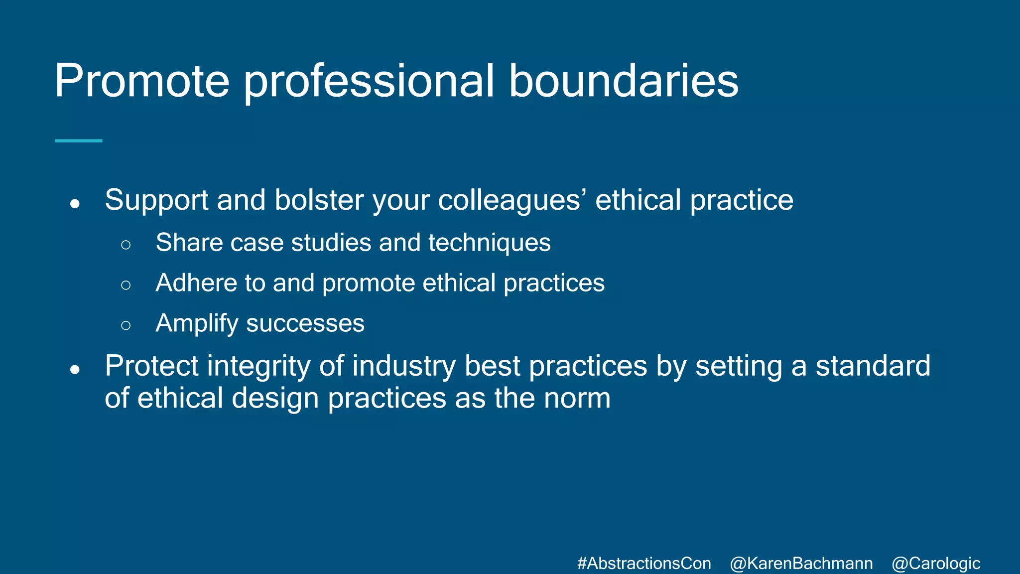 #AbstractionsCon @KarenBachmann @Carologic
● Support and bolster your colleagues’ ethical practice
○ Share case studies and techniques
○ Adhere to and promote ethical practices
○ Amplify successes
● Protect integrity of industry best practices by setting a standard
of ethical design practices as the norm
Promote professional boundaries
 