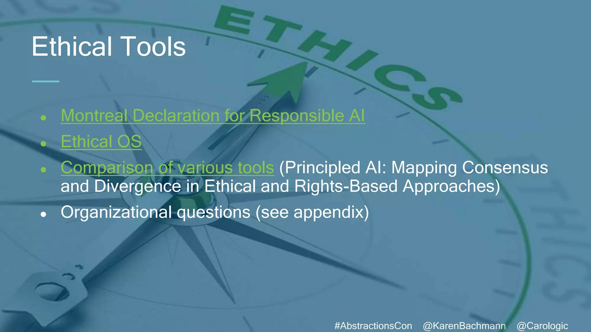 #AbstractionsCon @KarenBachmann @Carologic
● Montreal Declaration for Responsible AI
● Ethical OS
● Comparison of various tools (Principled AI: Mapping Consensus
and Divergence in Ethical and Rights-Based Approaches)
● Organizational questions (see appendix)
Ethical Tools
 