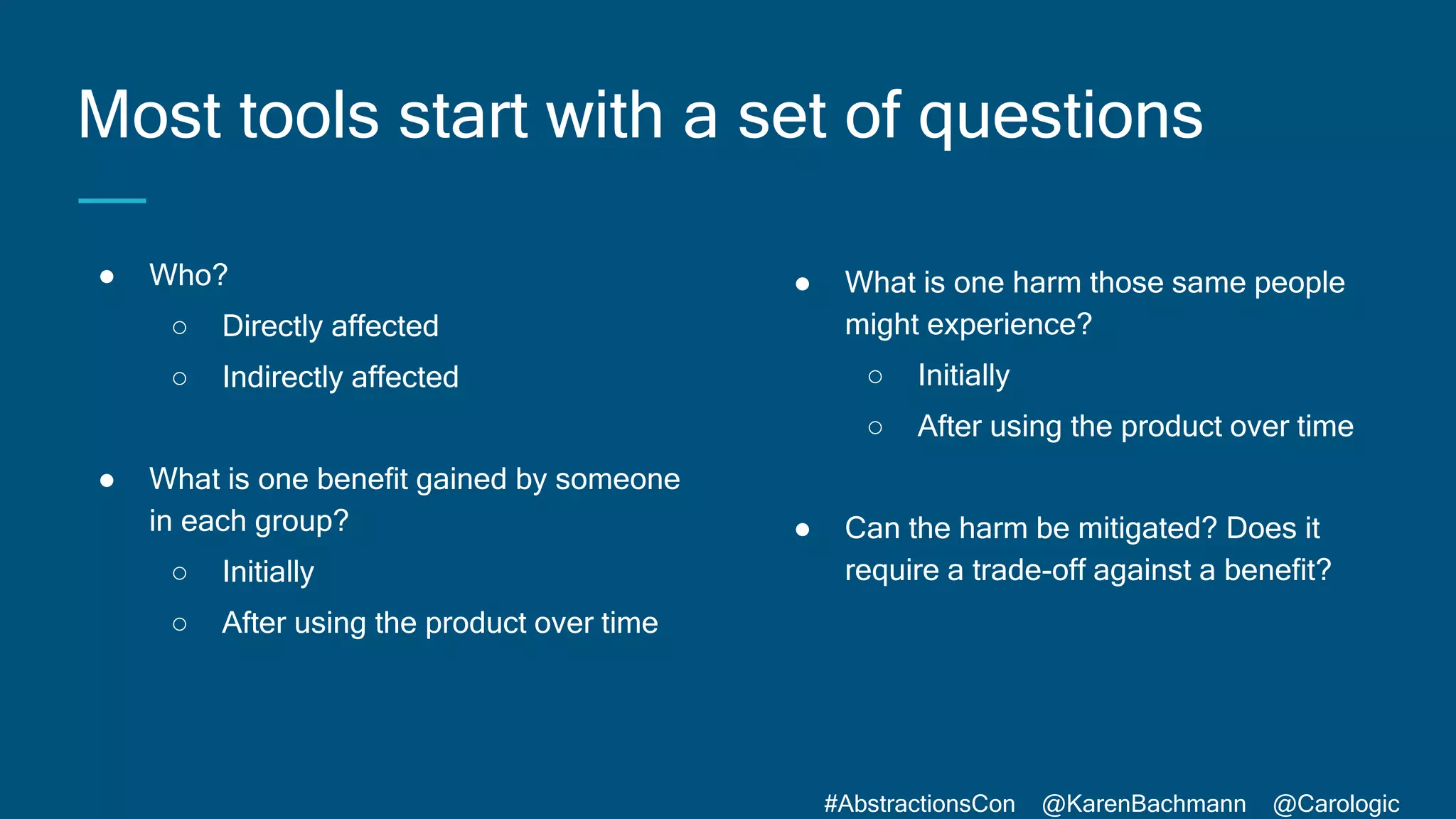 #AbstractionsCon @KarenBachmann @Carologic
Most tools start with a set of questions
● Who?
○ Directly affected
○ Indirectly affected
● What is one benefit gained by someone
in each group?
○ Initially
○ After using the product over time
● What is one harm those same people
might experience?
○ Initially
○ After using the product over time
● Can the harm be mitigated? Does it
require a trade-off against a benefit?
 