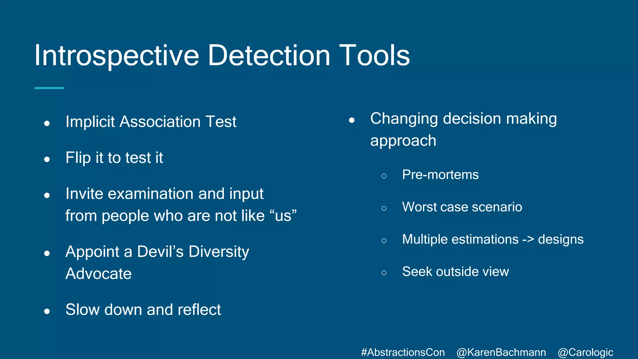 #AbstractionsCon @KarenBachmann @Carologic
Introspective Detection Tools
● Changing decision making
approach
○ Pre-mortems
○ Worst case scenario
○ Multiple estimations -> designs
○ Seek outside view
● Implicit Association Test
● Flip it to test it
● Invite examination and input
from people who are not like “us”
● Appoint a Devil’s Diversity
Advocate
● Slow down and reflect
 