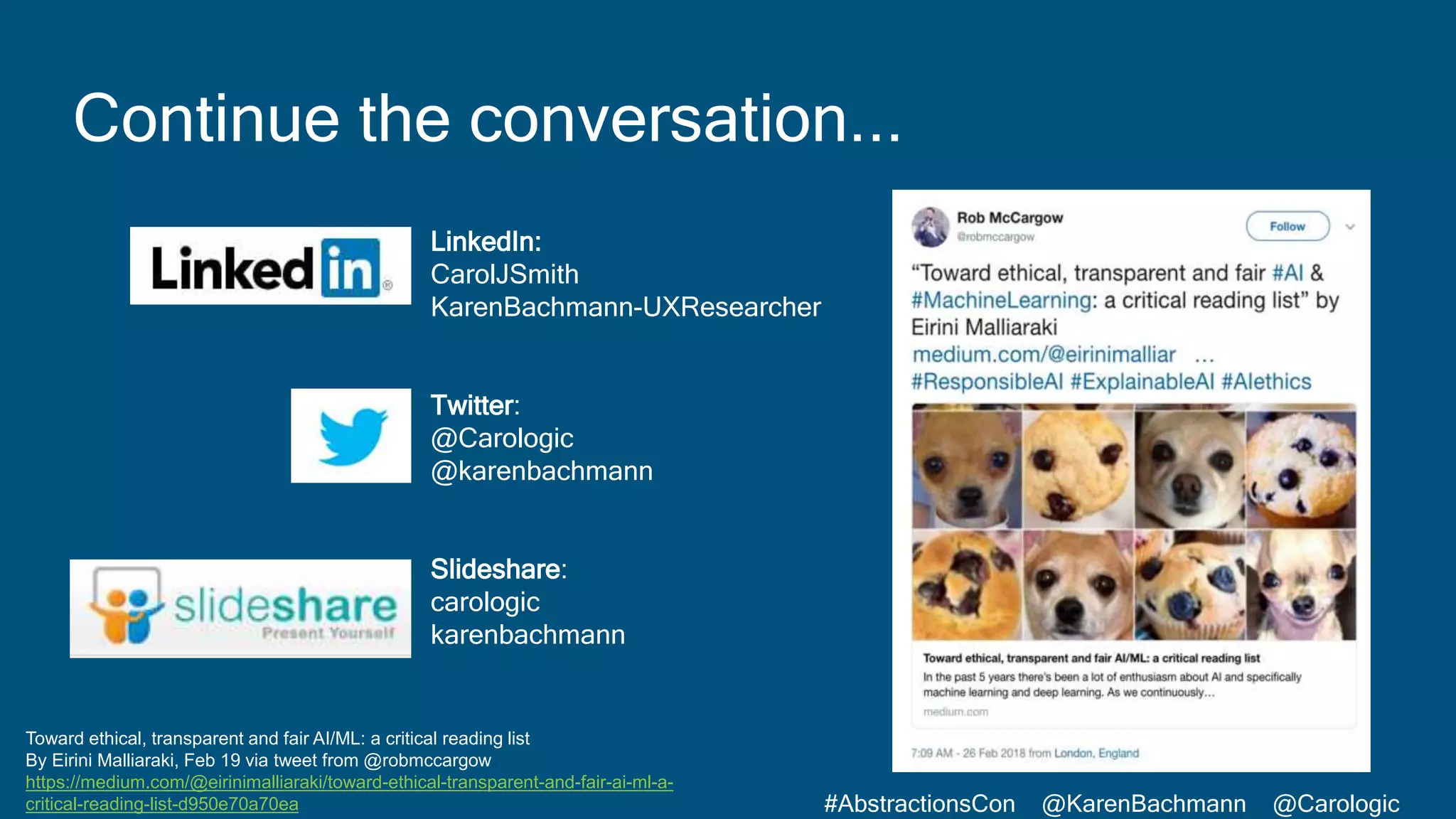 #AbstractionsCon @KarenBachmann @Carologic
Continue the conversation...
LinkedIn:
CarolJSmith
KarenBachmann-UXResearcher
Twitter:
@Carologic
@karenbachmann
Slideshare:
carologic
karenbachmann
Toward ethical, transparent and fair AI/ML: a critical reading list
By Eirini Malliaraki, Feb 19 via tweet from @robmccargow
https://medium.com/@eirinimalliaraki/toward-ethical-transparent-and-fair-ai-ml-a-
critical-reading-list-d950e70a70ea
 