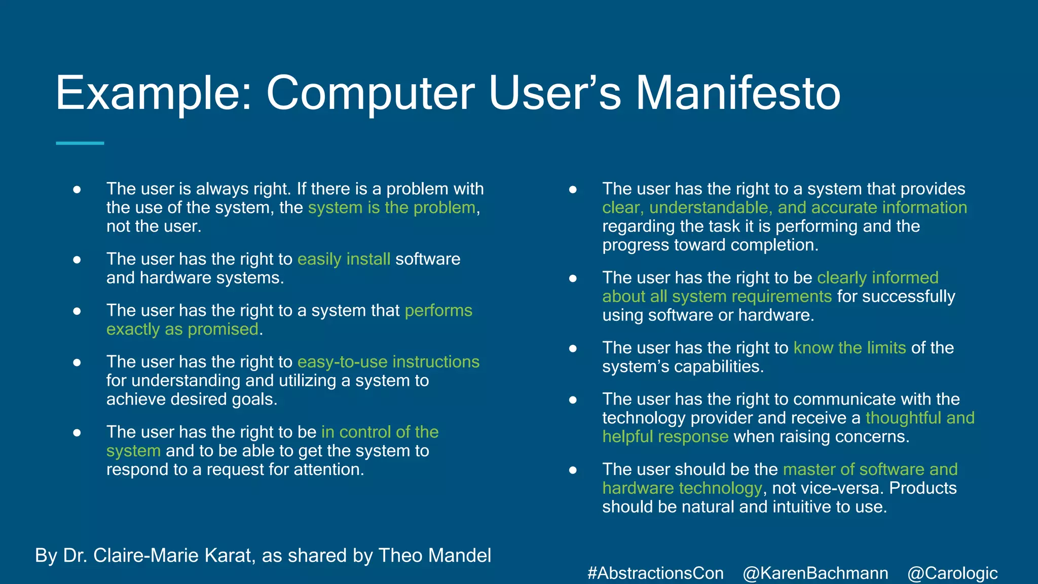 #AbstractionsCon @KarenBachmann @Carologic
Example: Computer User’s Manifesto
● The user is always right. If there is a problem with
the use of the system, the system is the problem,
not the user.
● The user has the right to easily install software
and hardware systems.
● The user has the right to a system that performs
exactly as promised.
● The user has the right to easy-to-use instructions
for understanding and utilizing a system to
achieve desired goals.
● The user has the right to be in control of the
system and to be able to get the system to
respond to a request for attention.
● The user has the right to a system that provides
clear, understandable, and accurate information
regarding the task it is performing and the
progress toward completion.
● The user has the right to be clearly informed
about all system requirements for successfully
using software or hardware.
● The user has the right to know the limits of the
system’s capabilities.
● The user has the right to communicate with the
technology provider and receive a thoughtful and
helpful response when raising concerns.
● The user should be the master of software and
hardware technology, not vice-versa. Products
should be natural and intuitive to use.
By Dr. Claire-Marie Karat, as shared by Theo Mandel
 