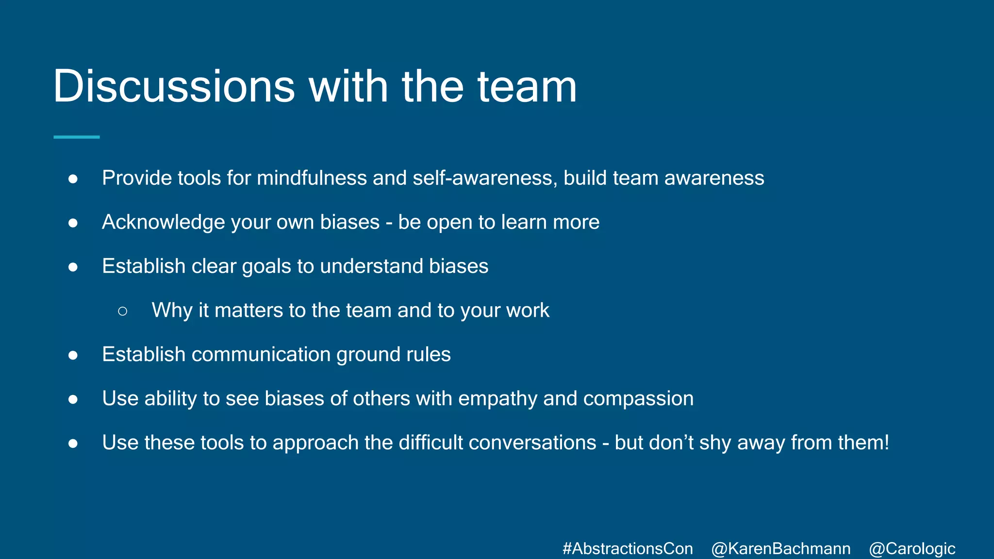 #AbstractionsCon @KarenBachmann @Carologic
Discussions with the team
● Provide tools for mindfulness and self-awareness, build team awareness
● Acknowledge your own biases - be open to learn more
● Establish clear goals to understand biases
○ Why it matters to the team and to your work
● Establish communication ground rules
● Use ability to see biases of others with empathy and compassion
● Use these tools to approach the difficult conversations - but don’t shy away from them!
 