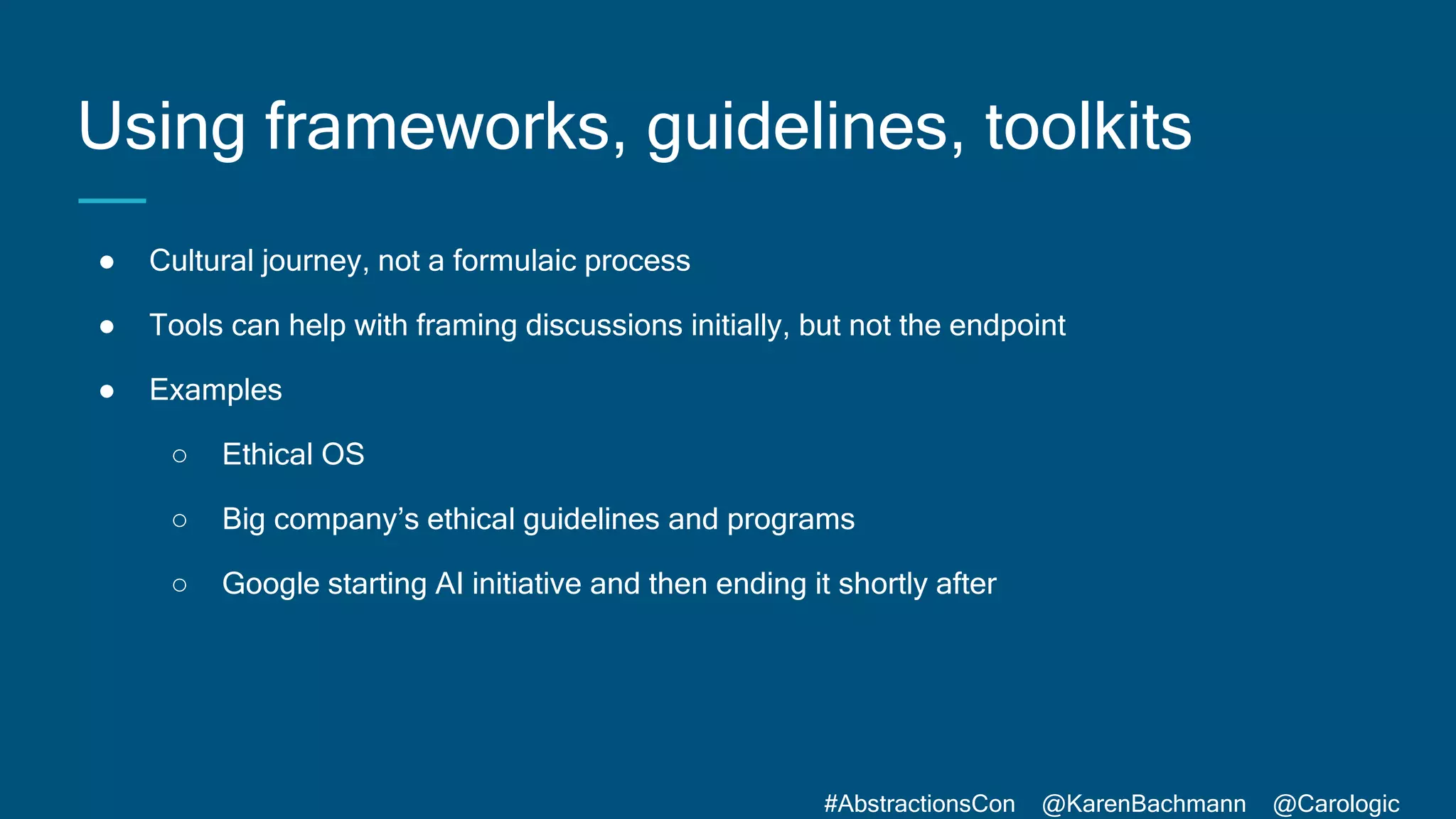 #AbstractionsCon @KarenBachmann @Carologic
Using frameworks, guidelines, toolkits
● Cultural journey, not a formulaic process
● Tools can help with framing discussions initially, but not the endpoint
● Examples
○ Ethical OS
○ Big company’s ethical guidelines and programs
○ Google starting AI initiative and then ending it shortly after
 