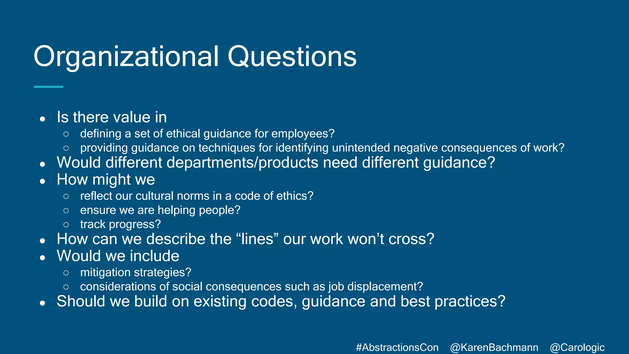 #AbstractionsCon @KarenBachmann @Carologic
Organizational Questions
● Is there value in
○ defining a set of ethical guidance for employees?
○ providing guidance on techniques for identifying unintended negative consequences of work?
● Would different departments/products need different guidance?
● How might we
○ reflect our cultural norms in a code of ethics?
○ ensure we are helping people?
○ track progress?
● How can we describe the “lines” our work won’t cross?
● Would we include
○ mitigation strategies?
○ considerations of social consequences such as job displacement?
● Should we build on existing codes, guidance and best practices?
 