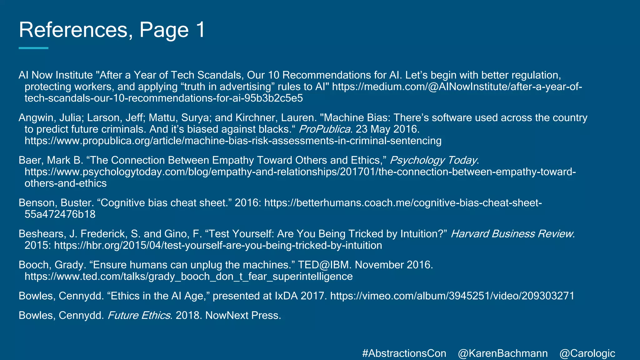 #AbstractionsCon @KarenBachmann @Carologic
References, Page 1
AI Now Institute "After a Year of Tech Scandals, Our 10 Recommendations for AI. Let’s begin with better regulation,
protecting workers, and applying “truth in advertising” rules to AI" https://medium.com/@AINowInstitute/after-a-year-of-
tech-scandals-our-10-recommendations-for-ai-95b3b2c5e5
Angwin, Julia; Larson, Jeff; Mattu, Surya; and Kirchner, Lauren. "Machine Bias: There’s software used across the country
to predict future criminals. And it’s biased against blacks.“ ProPublica. 23 May 2016.
https://www.propublica.org/article/machine-bias-risk-assessments-in-criminal-sentencing
Baer, Mark B. “The Connection Between Empathy Toward Others and Ethics,” Psychology Today.
https://www.psychologytoday.com/blog/empathy-and-relationships/201701/the-connection-between-empathy-toward-
others-and-ethics
Benson, Buster. “Cognitive bias cheat sheet.” 2016: https://betterhumans.coach.me/cognitive-bias-cheat-sheet-
55a472476b18
Beshears, J. Frederick, S. and Gino, F. “Test Yourself: Are You Being Tricked by Intuition?” Harvard Business Review.
2015: https://hbr.org/2015/04/test-yourself-are-you-being-tricked-by-intuition
Booch, Grady. “Ensure humans can unplug the machines.” TED@IBM. November 2016.
https://www.ted.com/talks/grady_booch_don_t_fear_superintelligence
Bowles, Cennydd. “Ethics in the AI Age,” presented at IxDA 2017. https://vimeo.com/album/3945251/video/209303271
Bowles, Cennydd. Future Ethics. 2018. NowNext Press.
 