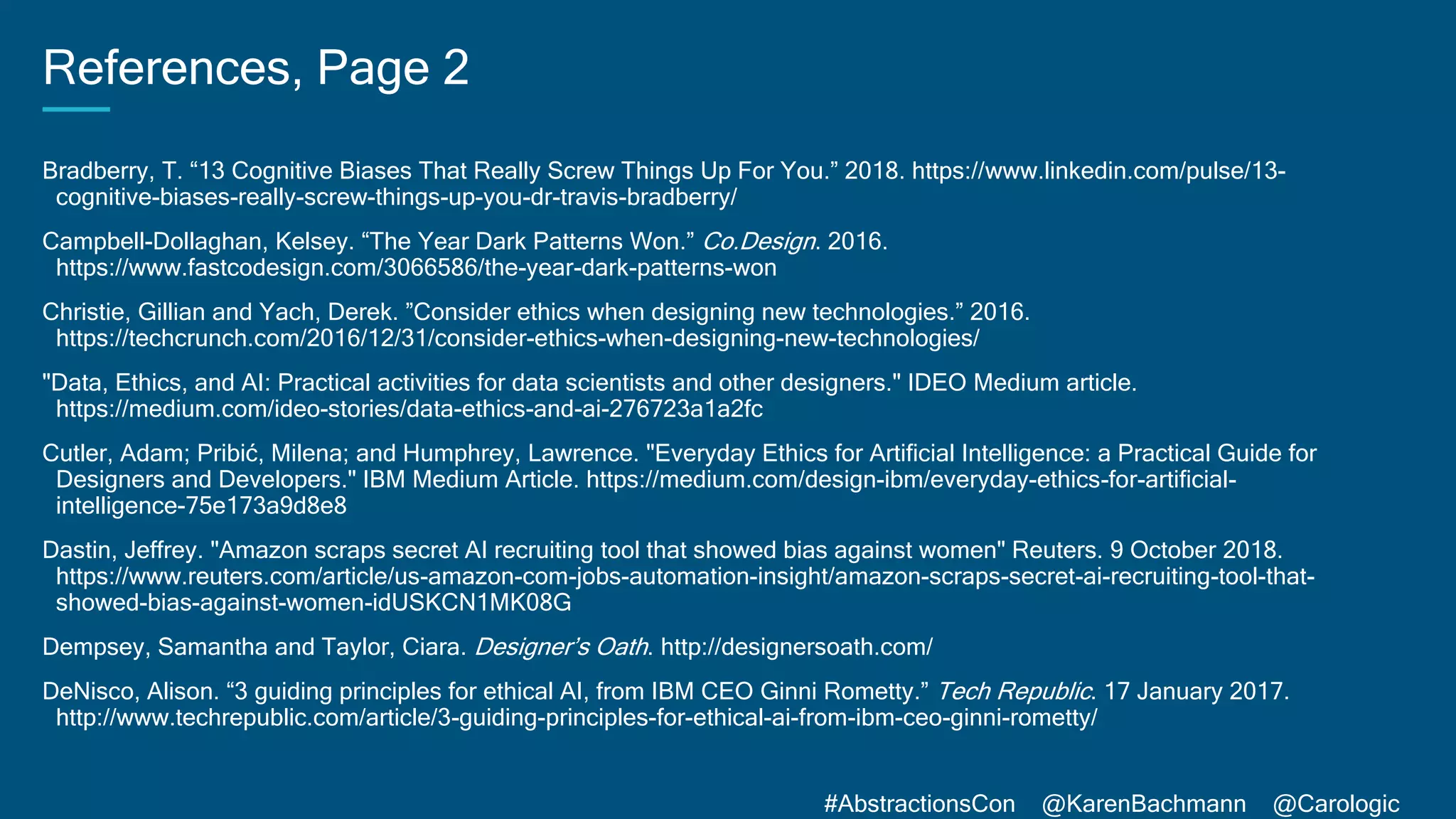#AbstractionsCon @KarenBachmann @Carologic
References, Page 2
Bradberry, T. “13 Cognitive Biases That Really Screw Things Up For You.” 2018. https://www.linkedin.com/pulse/13-
cognitive-biases-really-screw-things-up-you-dr-travis-bradberry/
Campbell-Dollaghan, Kelsey. “The Year Dark Patterns Won.” Co.Design. 2016.
https://www.fastcodesign.com/3066586/the-year-dark-patterns-won
Christie, Gillian and Yach, Derek. ”Consider ethics when designing new technologies.” 2016.
https://techcrunch.com/2016/12/31/consider-ethics-when-designing-new-technologies/
"Data, Ethics, and AI: Practical activities for data scientists and other designers." IDEO Medium article.
https://medium.com/ideo-stories/data-ethics-and-ai-276723a1a2fc
Cutler, Adam; Pribić, Milena; and Humphrey, Lawrence. "Everyday Ethics for Artificial Intelligence: a Practical Guide for
Designers and Developers." IBM Medium Article. https://medium.com/design-ibm/everyday-ethics-for-artificial-
intelligence-75e173a9d8e8
Dastin, Jeffrey. "Amazon scraps secret AI recruiting tool that showed bias against women" Reuters. 9 October 2018.
https://www.reuters.com/article/us-amazon-com-jobs-automation-insight/amazon-scraps-secret-ai-recruiting-tool-that-
showed-bias-against-women-idUSKCN1MK08G
Dempsey, Samantha and Taylor, Ciara. Designer’s Oath. http://designersoath.com/
DeNisco, Alison. “3 guiding principles for ethical AI, from IBM CEO Ginni Rometty.” Tech Republic. 17 January 2017.
http://www.techrepublic.com/article/3-guiding-principles-for-ethical-ai-from-ibm-ceo-ginni-rometty/
 