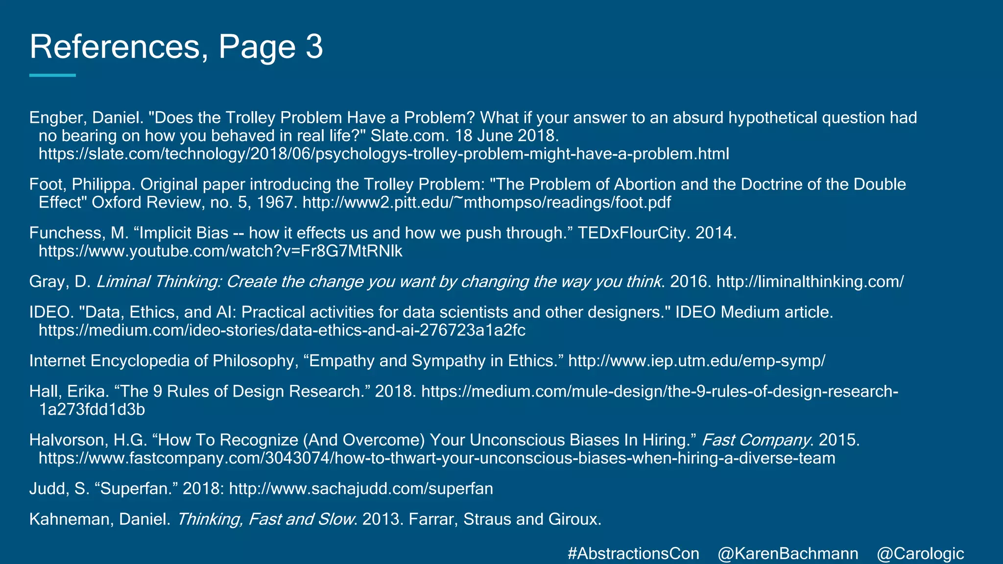 #AbstractionsCon @KarenBachmann @Carologic
References, Page 3
Engber, Daniel. "Does the Trolley Problem Have a Problem? What if your answer to an absurd hypothetical question had
no bearing on how you behaved in real life?" Slate.com. 18 June 2018.
https://slate.com/technology/2018/06/psychologys-trolley-problem-might-have-a-problem.html
Foot, Philippa. Original paper introducing the Trolley Problem: "The Problem of Abortion and the Doctrine of the Double
Effect" Oxford Review, no. 5, 1967. http://www2.pitt.edu/~mthompso/readings/foot.pdf
Funchess, M. “Implicit Bias -- how it effects us and how we push through.” TEDxFlourCity. 2014.
https://www.youtube.com/watch?v=Fr8G7MtRNlk
Gray, D. Liminal Thinking: Create the change you want by changing the way you think. 2016. http://liminalthinking.com/
IDEO. "Data, Ethics, and AI: Practical activities for data scientists and other designers." IDEO Medium article.
https://medium.com/ideo-stories/data-ethics-and-ai-276723a1a2fc
Internet Encyclopedia of Philosophy, “Empathy and Sympathy in Ethics.” http://www.iep.utm.edu/emp-symp/
Hall, Erika. “The 9 Rules of Design Research.” 2018. https://medium.com/mule-design/the-9-rules-of-design-research-
1a273fdd1d3b
Halvorson, H.G. “How To Recognize (And Overcome) Your Unconscious Biases In Hiring.” Fast Company. 2015.
https://www.fastcompany.com/3043074/how-to-thwart-your-unconscious-biases-when-hiring-a-diverse-team
Judd, S. “Superfan.” 2018: http://www.sachajudd.com/superfan
Kahneman, Daniel. Thinking, Fast and Slow. 2013. Farrar, Straus and Giroux.
 