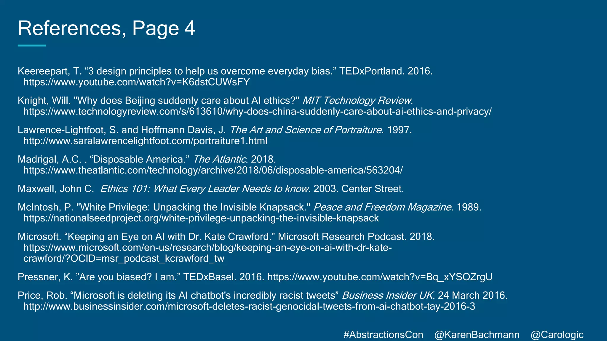 #AbstractionsCon @KarenBachmann @Carologic
References, Page 4
Keereepart, T. “3 design principles to help us overcome everyday bias.” TEDxPortland. 2016.
https://www.youtube.com/watch?v=K6dstCUWsFY
Knight, Will. "Why does Beijing suddenly care about AI ethics?" MIT Technology Review.
https://www.technologyreview.com/s/613610/why-does-china-suddenly-care-about-ai-ethics-and-privacy/
Lawrence-Lightfoot, S. and Hoffmann Davis, J. The Art and Science of Portraiture. 1997.
http://www.saralawrencelightfoot.com/portraiture1.html
Madrigal, A.C. . “Disposable America.” The Atlantic. 2018.
https://www.theatlantic.com/technology/archive/2018/06/disposable-america/563204/
Maxwell, John C. Ethics 101: What Every Leader Needs to know. 2003. Center Street.
McIntosh, P. "White Privilege: Unpacking the Invisible Knapsack." Peace and Freedom Magazine. 1989.
https://nationalseedproject.org/white-privilege-unpacking-the-invisible-knapsack
Microsoft. “Keeping an Eye on AI with Dr. Kate Crawford.” Microsoft Research Podcast. 2018.
https://www.microsoft.com/en-us/research/blog/keeping-an-eye-on-ai-with-dr-kate-
crawford/?OCID=msr_podcast_kcrawford_tw
Pressner, K. ”Are you biased? I am.” TEDxBasel. 2016. https://www.youtube.com/watch?v=Bq_xYSOZrgU
Price, Rob. “Microsoft is deleting its AI chatbot's incredibly racist tweets” Business Insider UK. 24 March 2016.
http://www.businessinsider.com/microsoft-deletes-racist-genocidal-tweets-from-ai-chatbot-tay-2016-3
 