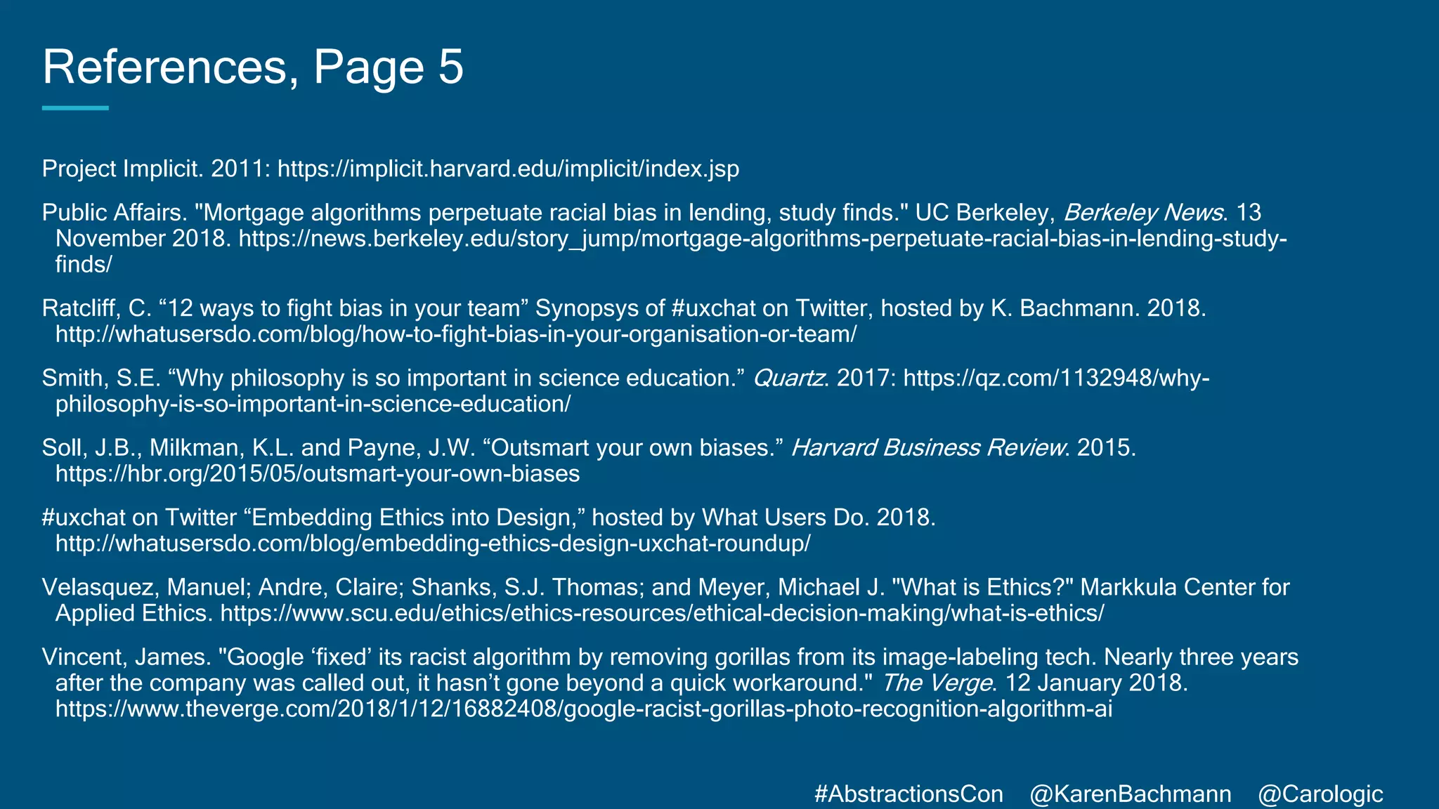 #AbstractionsCon @KarenBachmann @Carologic
References, Page 5
Project Implicit. 2011: https://implicit.harvard.edu/implicit/index.jsp
Public Affairs. "Mortgage algorithms perpetuate racial bias in lending, study finds." UC Berkeley, Berkeley News. 13
November 2018. https://news.berkeley.edu/story_jump/mortgage-algorithms-perpetuate-racial-bias-in-lending-study-
finds/
Ratcliff, C. “12 ways to fight bias in your team” Synopsys of #uxchat on Twitter, hosted by K. Bachmann. 2018.
http://whatusersdo.com/blog/how-to-fight-bias-in-your-organisation-or-team/
Smith, S.E. “Why philosophy is so important in science education.” Quartz. 2017: https://qz.com/1132948/why-
philosophy-is-so-important-in-science-education/
Soll, J.B., Milkman, K.L. and Payne, J.W. “Outsmart your own biases.” Harvard Business Review. 2015.
https://hbr.org/2015/05/outsmart-your-own-biases
#uxchat on Twitter “Embedding Ethics into Design,” hosted by What Users Do. 2018.
http://whatusersdo.com/blog/embedding-ethics-design-uxchat-roundup/
Velasquez, Manuel; Andre, Claire; Shanks, S.J. Thomas; and Meyer, Michael J. "What is Ethics?" Markkula Center for
Applied Ethics. https://www.scu.edu/ethics/ethics-resources/ethical-decision-making/what-is-ethics/
Vincent, James. "Google ‘fixed’ its racist algorithm by removing gorillas from its image-labeling tech. Nearly three years
after the company was called out, it hasn’t gone beyond a quick workaround." The Verge. 12 January 2018.
https://www.theverge.com/2018/1/12/16882408/google-racist-gorillas-photo-recognition-algorithm-ai
 