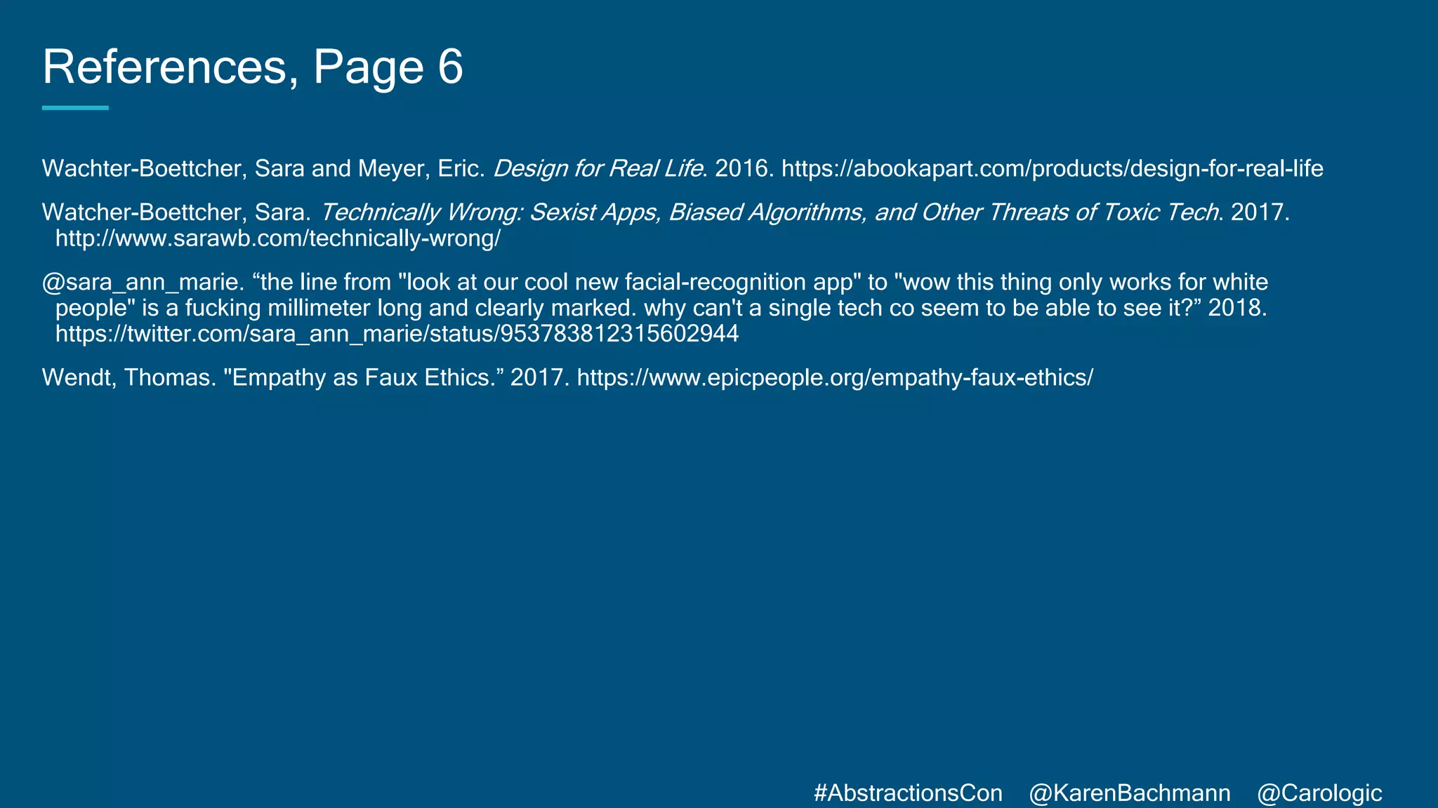 #AbstractionsCon @KarenBachmann @Carologic
References, Page 6
Wachter-Boettcher, Sara and Meyer, Eric. Design for Real Life. 2016. https://abookapart.com/products/design-for-real-life
Watcher-Boettcher, Sara. Technically Wrong: Sexist Apps, Biased Algorithms, and Other Threats of Toxic Tech. 2017.
http://www.sarawb.com/technically-wrong/
@sara_ann_marie. “the line from "look at our cool new facial-recognition app" to "wow this thing only works for white
people" is a fucking millimeter long and clearly marked. why can't a single tech co seem to be able to see it?” 2018.
https://twitter.com/sara_ann_marie/status/953783812315602944
Wendt, Thomas. "Empathy as Faux Ethics.” 2017. https://www.epicpeople.org/empathy-faux-ethics/
 