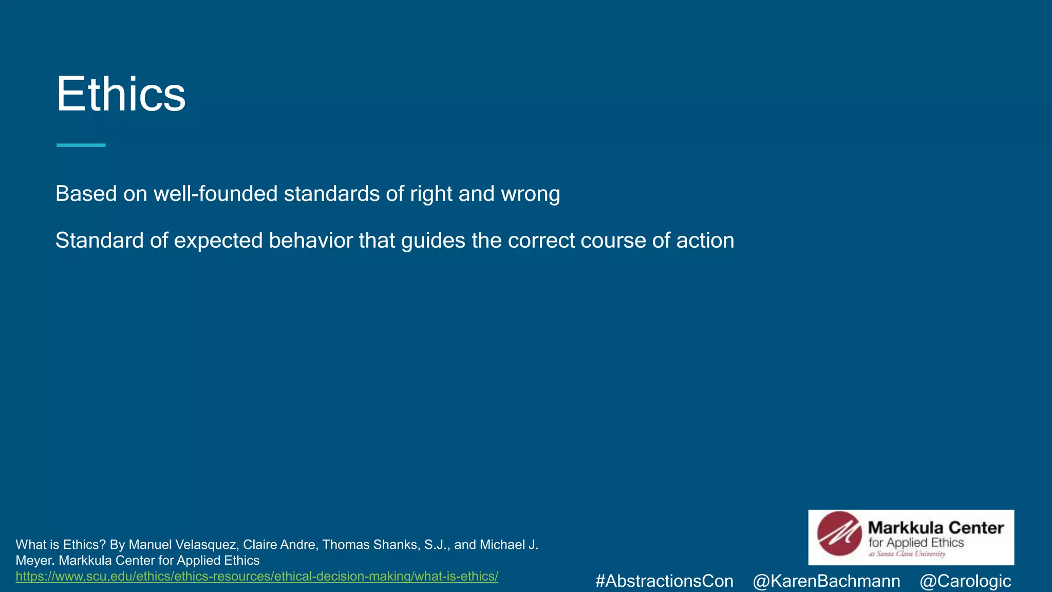 #AbstractionsCon @KarenBachmann @Carologic
Ethics
Based on well-founded standards of right and wrong
Standard of expected behavior that guides the correct course of action
What is Ethics? By Manuel Velasquez, Claire Andre, Thomas Shanks, S.J., and Michael J.
Meyer. Markkula Center for Applied Ethics
https://www.scu.edu/ethics/ethics-resources/ethical-decision-making/what-is-ethics/
 