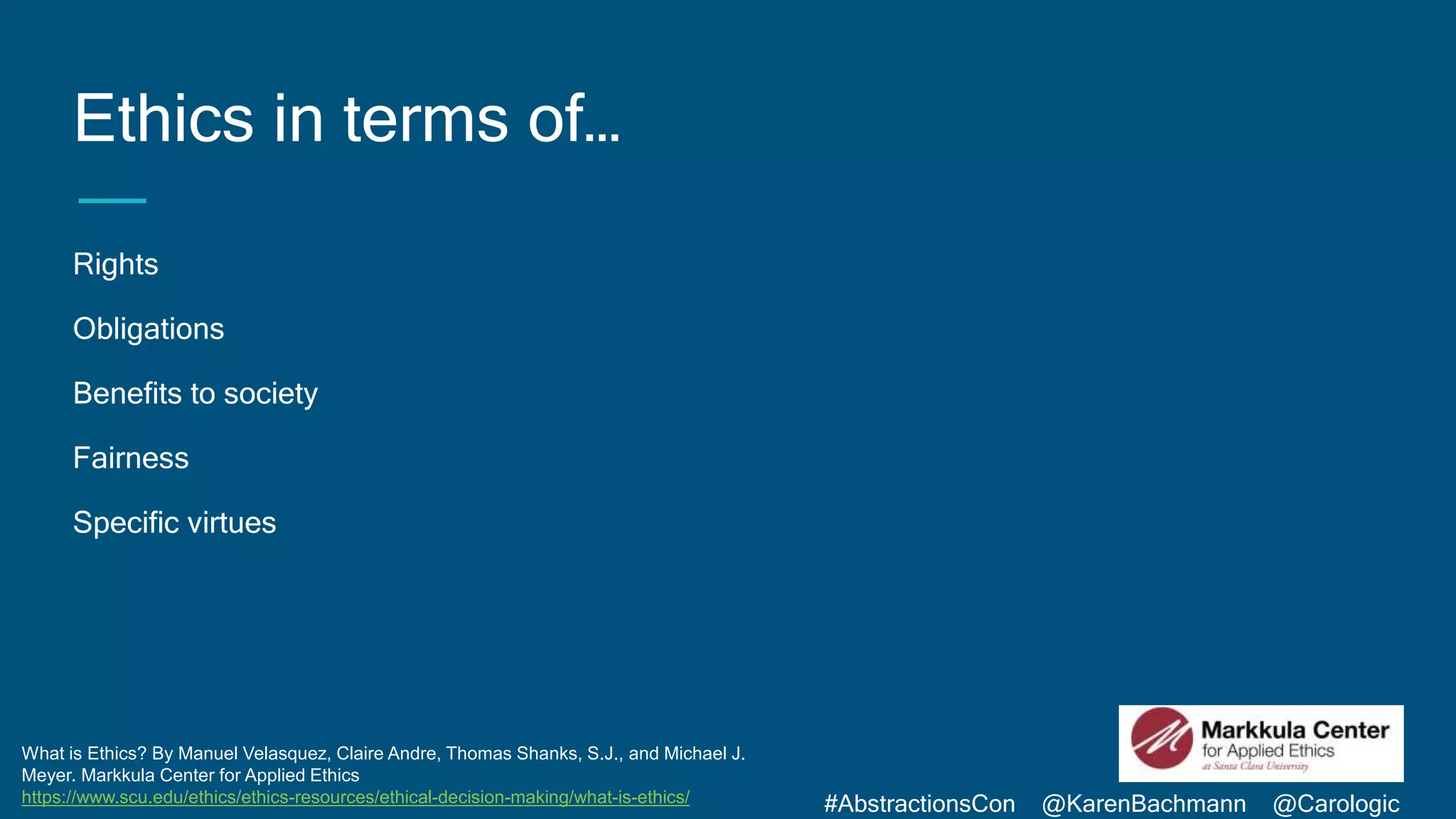 #AbstractionsCon @KarenBachmann @Carologic
What is Ethics? By Manuel Velasquez, Claire Andre, Thomas Shanks, S.J., and Michael J.
Meyer. Markkula Center for Applied Ethics
https://www.scu.edu/ethics/ethics-resources/ethical-decision-making/what-is-ethics/
Ethics in terms of…
Rights
Obligations
Benefits to society
Fairness
Specific virtues
 