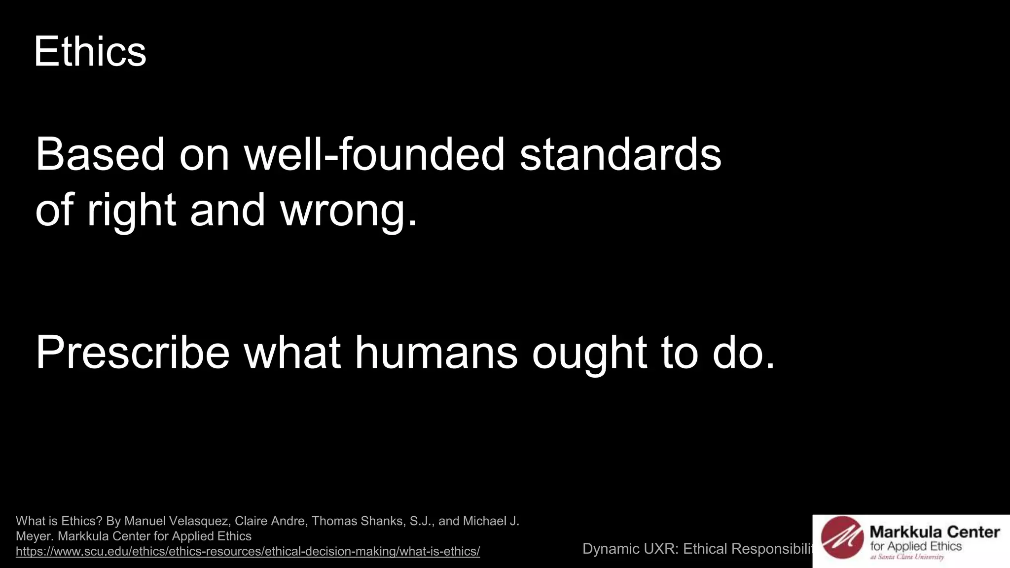 Dynamic UXR: Ethical Responsibilities and AI / @carologic
What is Ethics? By Manuel Velasquez, Claire Andre, Thomas Shanks, S.J., and Michael J.
Meyer. Markkula Center for Applied Ethics
https://www.scu.edu/ethics/ethics-resources/ethical-decision-making/what-is-ethics/
Ethics
Based on well-founded standards
of right and wrong.
Prescribe what humans ought to do.
 
