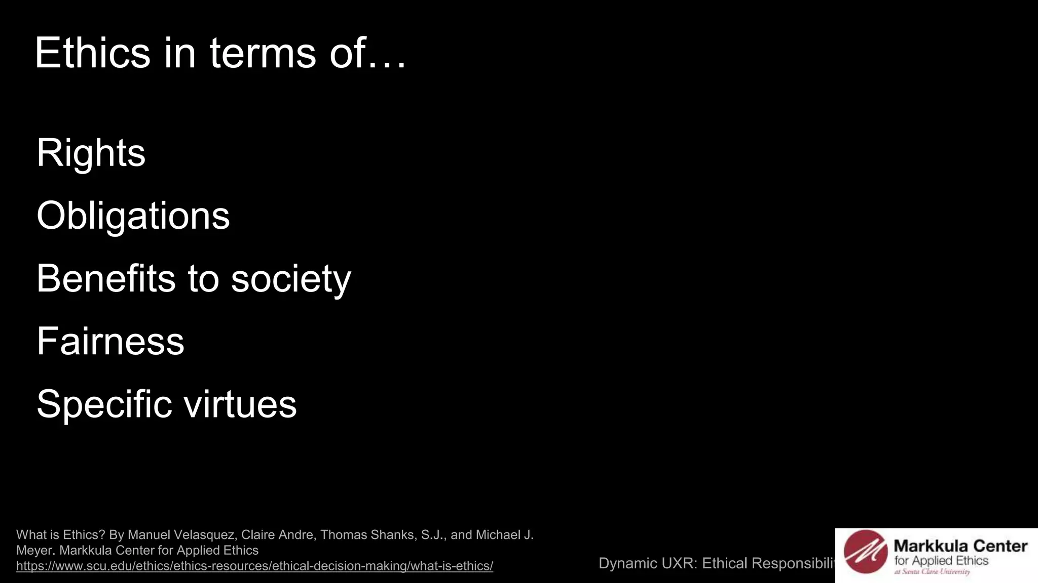 Dynamic UXR: Ethical Responsibilities and AI / @carologic
What is Ethics? By Manuel Velasquez, Claire Andre, Thomas Shanks, S.J., and Michael J.
Meyer. Markkula Center for Applied Ethics
https://www.scu.edu/ethics/ethics-resources/ethical-decision-making/what-is-ethics/
Ethics in terms of…
Rights
Obligations
Benefits to society
Fairness
Specific virtues
 