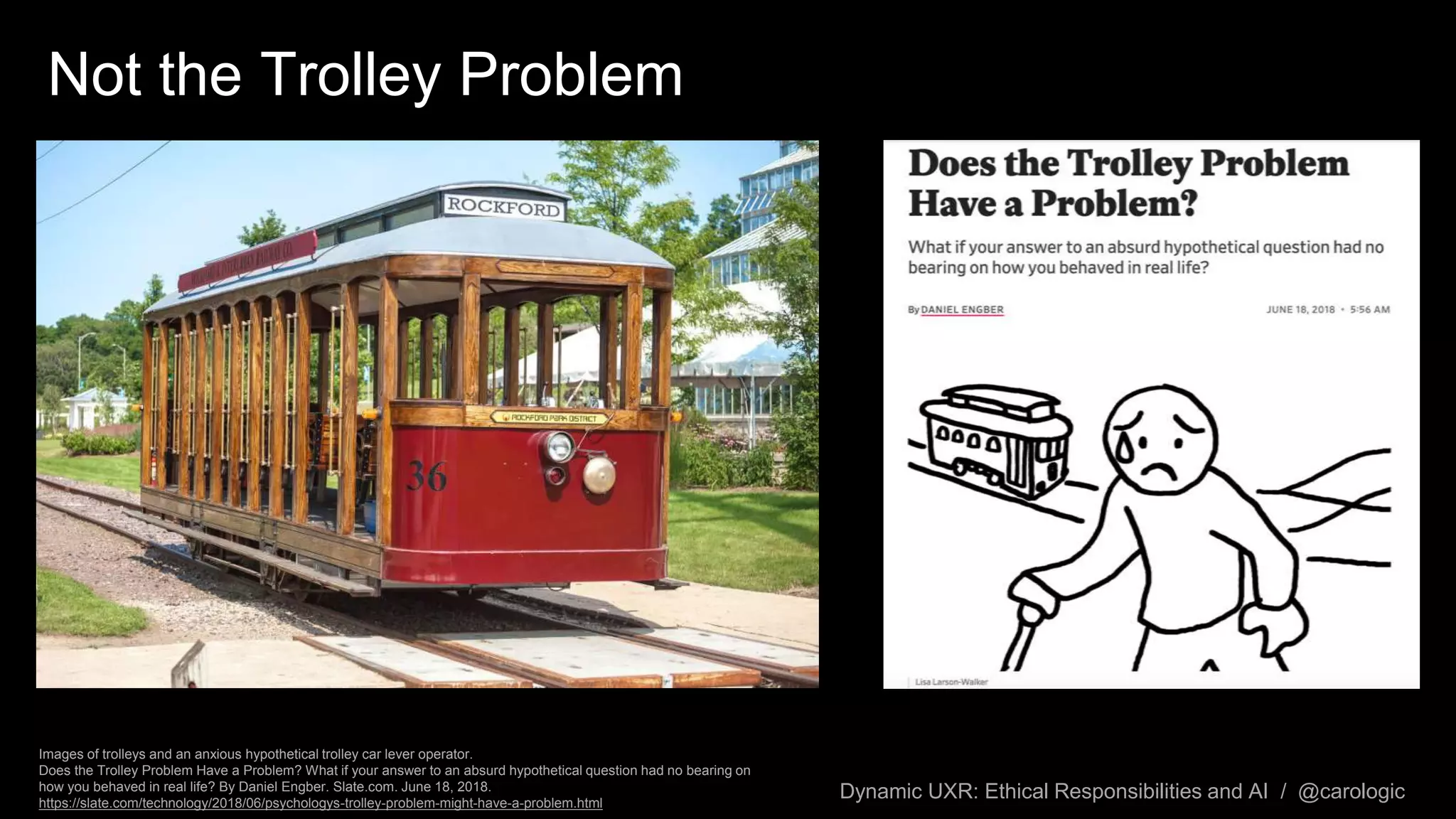 Dynamic UXR: Ethical Responsibilities and AI / @carologic
Images of trolleys and an anxious hypothetical trolley car lever operator.
Does the Trolley Problem Have a Problem? What if your answer to an absurd hypothetical question had no bearing on
how you behaved in real life? By Daniel Engber. Slate.com. June 18, 2018.
https://slate.com/technology/2018/06/psychologys-trolley-problem-might-have-a-problem.html
Not the Trolley Problem
 