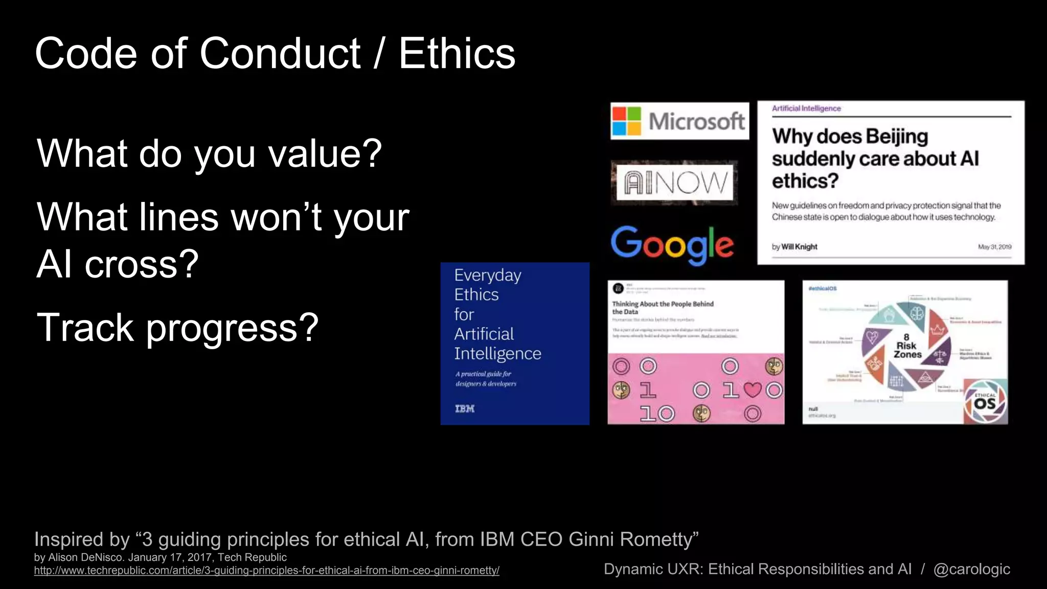 Dynamic UXR: Ethical Responsibilities and AI / @carologic
Code of Conduct / Ethics
What do you value?
What lines won’t your
AI cross?
Track progress?
Inspired by “3 guiding principles for ethical AI, from IBM CEO Ginni Rometty”
by Alison DeNisco. January 17, 2017, Tech Republic
http://www.techrepublic.com/article/3-guiding-principles-for-ethical-ai-from-ibm-ceo-ginni-rometty/
 