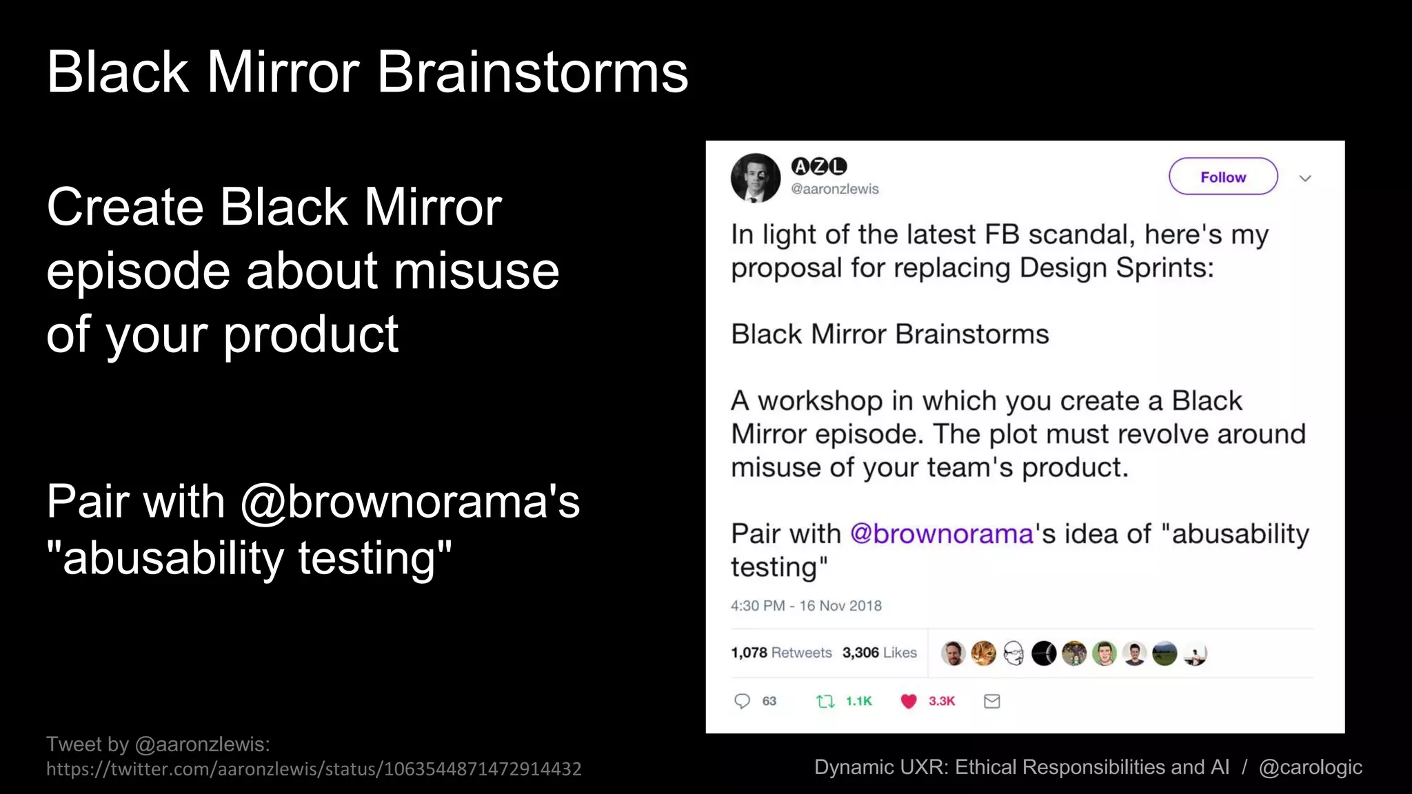Dynamic UXR: Ethical Responsibilities and AI / @carologic
Black Mirror Brainstorms
Create Black Mirror
episode about misuse
of your product
Pair with @brownorama's
"abusability testing"
Tweet by @aaronzlewis:
https://twitter.com/aaronzlewis/status/1063544871472914432
 