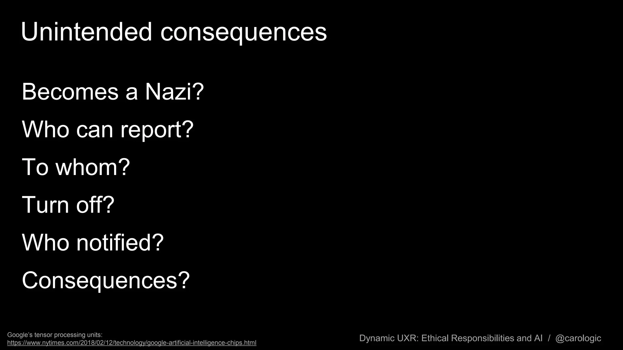 Dynamic UXR: Ethical Responsibilities and AI / @carologic
Unintended consequences
Becomes a Nazi?
Who can report?
To whom?
Turn off?
Who notified?
Consequences?
Google’s tensor processing units:
https://www.nytimes.com/2018/02/12/technology/google-artificial-intelligence-chips.html
 