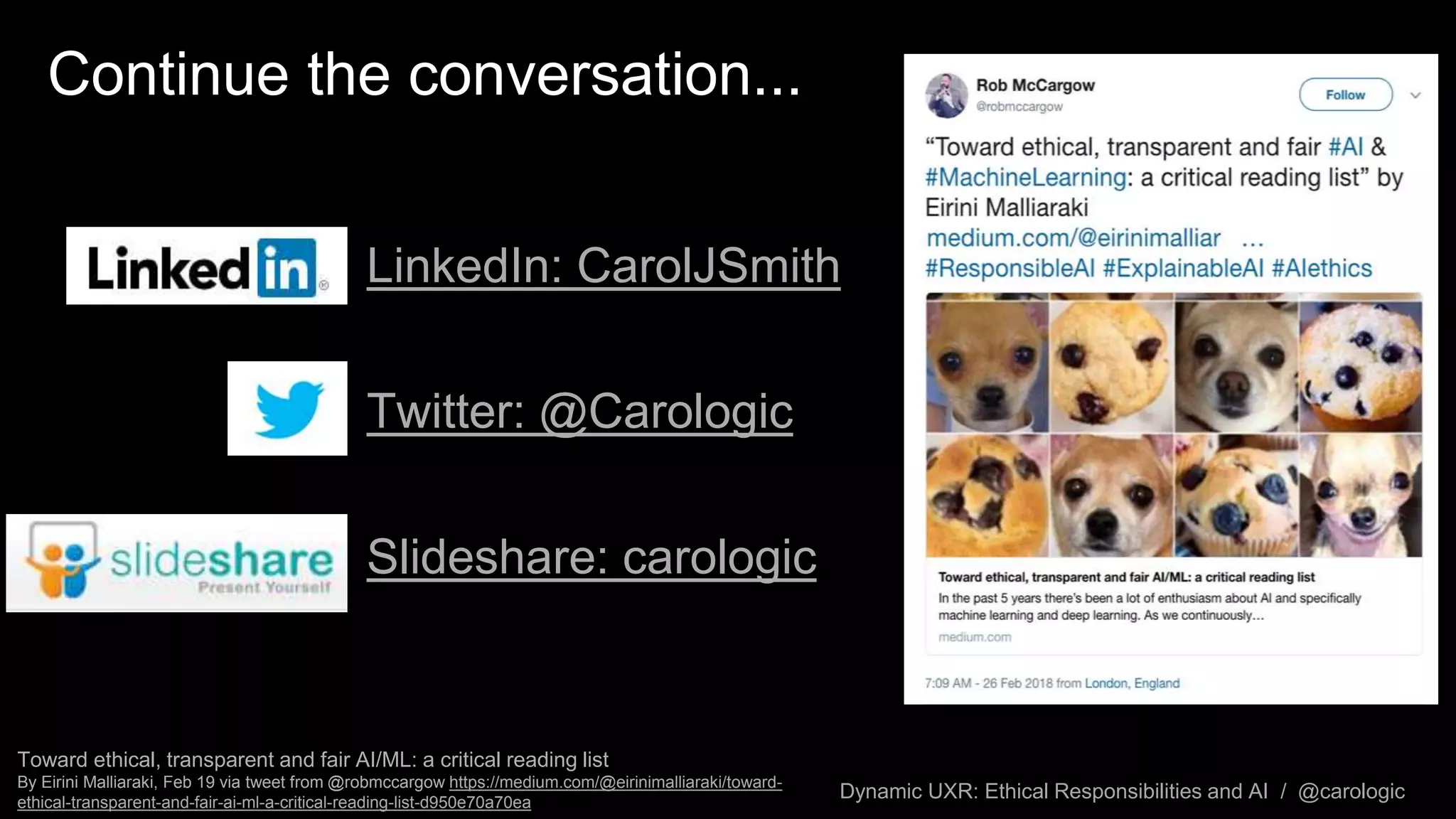 Dynamic UXR: Ethical Responsibilities and AI / @carologic
Continue the conversation...
LinkedIn: CarolJSmith
Twitter: @Carologic
Slideshare: carologic
Toward ethical, transparent and fair AI/ML: a critical reading list
By Eirini Malliaraki, Feb 19 via tweet from @robmccargow https://medium.com/@eirinimalliaraki/toward-
ethical-transparent-and-fair-ai-ml-a-critical-reading-list-d950e70a70ea
 
