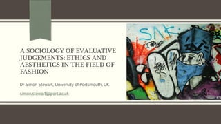 A SOCIOLOGY OF EVALUATIVE
JUDGEMENTS: ETHICS AND
AESTHETICS IN THE FIELD OF
FASHION
Dr Simon Stewart, University of Portsmouth, UK
simon.stewart@port.ac.uk
 