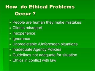 How do Ethical Problems
Occur ?
▪ People are human they make mistakes
▪ Clients misreport
▪ Inexperience
▪ Ignorance
▪ Unpredictable /Unforeseen situations
▪ Inadequate Agency Policies
▪ Guidelines not adequate for situation
▪ Ethics in conflict with law
 