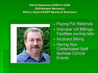 David Skonezny-CADC-II ICAD
CEO-Simple Recovery
Ethics Chair-CCAPP Board of Directors 
▪ Paying For Referrals
▪ Improper UA Billings-
Facilities owning labs
▪ Incorrect Billing
▪ Having Non
Credentialed Staff
facilitate Clinical
Events
 