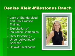 Denise Klein-Milestones Ranch
▪ Lack of Standardized
and Best Practice
Training
▪ Exploitation of
Insurance Companies
▪ Over Promising -
Under delivering of
Services
▪ Unlawful Kickbacks
 