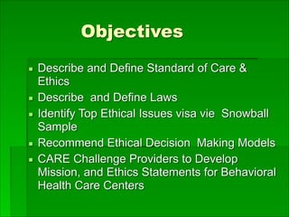 Objectives
▪ Describe and Define Standard of Care &
Ethics
▪ Describe and Define Laws
▪ Identify Top Ethical Issues visa vie Snowball
Sample
▪ Recommend Ethical Decision Making Models
▪ CARE Challenge Providers to Develop
Mission, and Ethics Statements for Behavioral
Health Care Centers
 