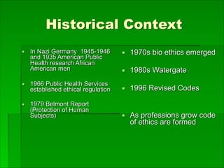 Historical Context
▪ In Nazi Germany 1945-1946
and 1935 American Public
Health research African
American men
▪ 1966 Public Health Services
established ethical regulation
▪ 1979 Belmont Report
(Protection of Human
Subjects)
▪ 1970s bio ethics emerged
▪ 1980s Watergate
▪ 1996 Revised Codes
▪ As professions grow code
of ethics are formed
 