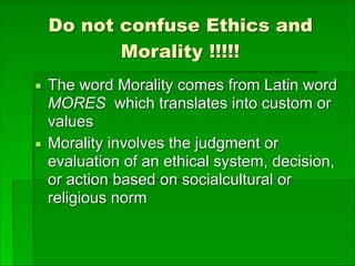 Do not confuse Ethics and
Morality !!!!!
▪ The word Morality comes from Latin word
MORES which translates into custom or
values
▪ Morality involves the judgment or
evaluation of an ethical system, decision,
or action based on socialcultural or
religious norm
 