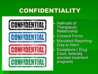 CONFIDENTIALITY
▪ Hallmark of
Therapeutic
Relationship
▪ Consent Forms
▪ Mandated Reporting-
Duty to Warn
▪ Exceptions ( Drug
Court, federally
assisted treatment
programs
 
