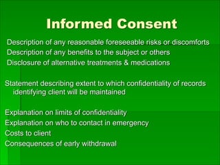 Informed Consent
Description of any reasonable foreseeable risks or discomforts
Description of any benefits to the subject or others
Disclosure of alternative treatments & medications
Statement describing extent to which confidentiality of records
identifying client will be maintained
Explanation on limits of confidentiality
Explanation on who to contact in emergency
Costs to client
Consequences of early withdrawal
 