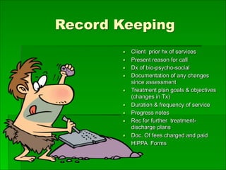 Record Keeping
▪ Client prior hx of services
▪ Present reason for call
▪ Dx of bio-psycho-social
▪ Documentation of any changes
since assessment
▪ Treatment plan goals & objectives
(changes in Tx)
▪ Duration & frequency of service
▪ Progress notes
▪ Rec for further treatment-
discharge plans
▪ Doc. Of fees charged and paid
▪ HIPPA Forms
 