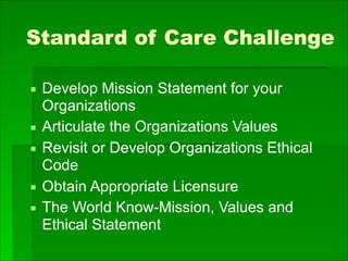 Standard of Care Challenge
▪ Develop Mission Statement for your
Organizations
▪ Articulate the Organizations Values
▪ Revisit or Develop Organizations Ethical
Code
▪ Obtain Appropriate Licensure
▪ The World Know-Mission, Values and
Ethical Statement
 