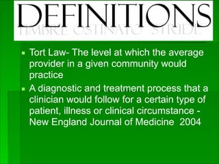 Definitions
▪ Tort Law- The level at which the average
provider in a given community would
practice
▪ A diagnostic and treatment process that a
clinician would follow for a certain type of
patient, illness or clinical circumstance -
New England Journal of Medicine 2004
 