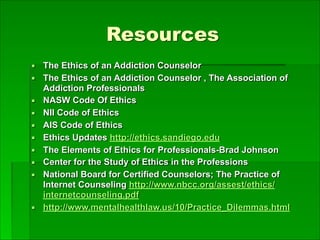 Resources
▪ The Ethics of an Addiction Counselor
▪ The Ethics of an Addiction Counselor , The Association of
Addiction Professionals
▪ NASW Code Of Ethics
▪ NII Code of Ethics
▪ AIS Code of Ethics
▪ Ethics Updates http://ethics.sandiego.edu
▪ The Elements of Ethics for Professionals-Brad Johnson
▪ Center for the Study of Ethics in the Professions
▪ National Board for Certified Counselors; The Practice of
Internet Counseling http://www.nbcc.org/assest/ethics/
internetcounseling.pdf
▪ http://www.mentalhealthlaw.us/10/Practice_Dilemmas.html
 