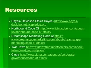 Resources
▪ Hayes- Davidson Ethics Hayes -http://www.hayes-
davidson-ethicspledge.org
▪ Northbound Code Of http://www.livingsober.com/about-
us/northbound-code-of-ethics/
▪ Dreamscape Marketing Code of https://
www.dreamscapemarketing.com/about-dreamscape-
marketing/code-of-ethics/
▪ Twin Town http://twintowntreatmentcenters.com/about-
twin-town-tc/our-mission/
▪ Cinga http://www.cigna.com/about-us/corporate-
governance/code-of-ethics
 