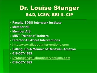 Dr. Louise Stanger  
Ed.D, LCSW, BRI II, CIP
▪ Faculty SDSU Interwork Institute
▪ Member NII
▪ Member AIS
▪ MINT Trainer of Trainers
▪ Director All About Interventions
▪ http://www.allaboutinterventions.com
▪ Falling Up-A Memoir of Renewal -Amazon
▪ 619-507-1699
▪ DrStanger@allaboutinterventions.com
▪ 619-507-1699
 