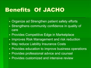 Benefits Of JACHO
▪ Organize ad Strengthen patient safety efforts
▪ Strengthens community confidence in quality of
care
▪ Provides Competitive Edge in Marketplace
▪ Improves Risk Management and risk reduction
▪ May reduce Liability Insurance Costs
▪ Provides education to improve business operations
▪ Provides professional advice and counsel
▪ Provides customized and intensive review
 