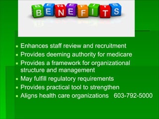▪ Enhances staff review and recruitment
▪ Provides deeming authority for medicare
▪ Provides a framework for organizational
structure and management
▪ May fulfill regulatory requirements
▪ Provides practical tool to strengthen
▪ Aligns health care organizations 603-792-5000
 
