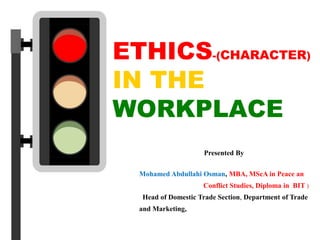 ETHICS-(CHARACTER)
IN THE
WORKPLACE
Presented By
Mohamed Abdullahi Osman, MBA, MScA in Peace an
Conflict Studies, Diploma in BIT )
Head of Domestic Trade Section, Department of Trade
and Marketing,
 
