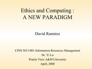 Ethics and Computing : A NEW PARADIGM David Ramirez CINS 5013-001 Information Resources Management Dr. Yi Lu Prairie View A&M University April, 2008 