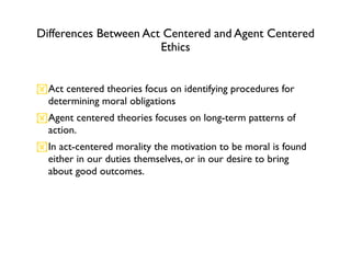 Differences Between Act Centered and Agent Centered
                       Ethics


Act centered theories focus on identifying procedures for
 determining moral obligations
Agent centered theories focuses on long-term patterns of
 action.
In act-centered morality the motivation to be moral is found
 either in our duties themselves, or in our desire to bring
 about good outcomes.
 