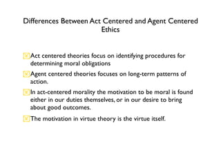 Differences Between Act Centered and Agent Centered
                       Ethics


Act centered theories focus on identifying procedures for
 determining moral obligations
Agent centered theories focuses on long-term patterns of
 action.
In act-centered morality the motivation to be moral is found
 either in our duties themselves, or in our desire to bring
 about good outcomes.
The motivation in virtue theory is the virtue itself.
 