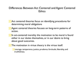 Differences Between Act Centered and Agent Centered
                       Ethics


Act centered theories focus on identifying procedures for
 determining moral obligations
Agent centered theories focuses on long-term patterns of
 action.
In act-centered morality the motivation to be moral is found
 either in our duties themselves, or in our desire to bring
 about good outcomes.
The motivation in virtue theory is the virtue itself.
   courage, temperance, justice, prudence, fortitude, liberality, and
    truthfulness.
 